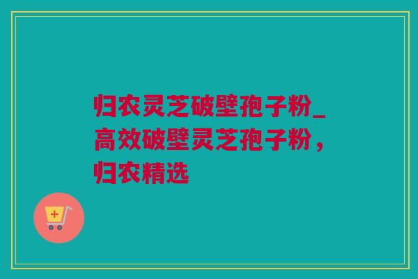 归农灵芝破壁孢子粉_高效破壁灵芝孢子粉,归农精选