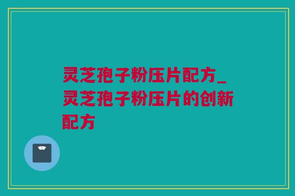 灵芝孢子粉压片配方_灵芝孢子粉压片的创新配方