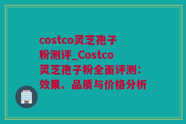 costco灵芝孢子粉测评_Costco灵芝孢子粉全面评测：效果、品质与价格分析
