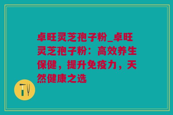 卓旺灵芝孢子粉_卓旺灵芝孢子粉：高效养生保健，提升免疫力，天然健康之选