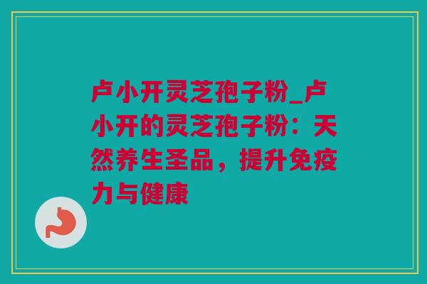 卢小开灵芝孢子粉_卢小开的灵芝孢子粉：天然养生圣品，提升免疫力与健康