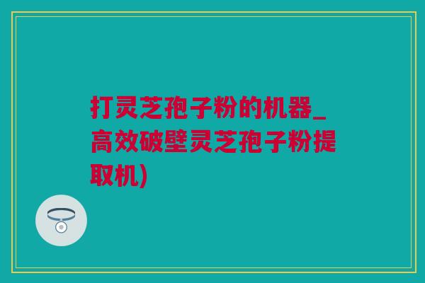 打灵芝孢子粉的机器_高效破壁灵芝孢子粉提取机)