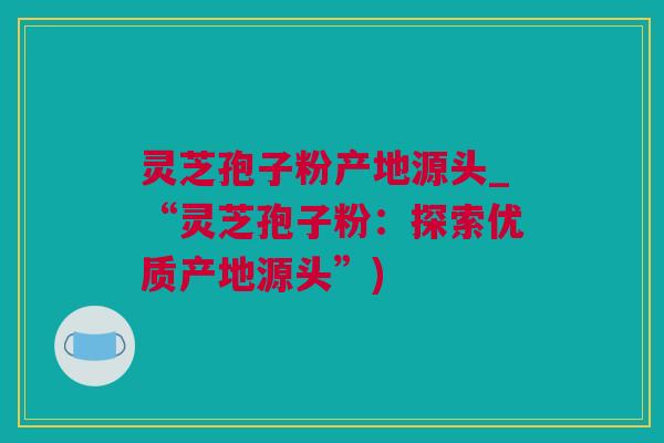 灵芝孢子粉产地源头_“灵芝孢子粉：探索优质产地源头”)