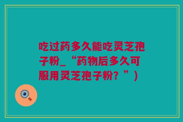 吃过药多久能吃灵芝孢子粉_“后多久可服用灵芝孢子粉?”) 吃过药多久能吃灵芝孢子粉_“后多久可服用灵芝孢子粉?”)