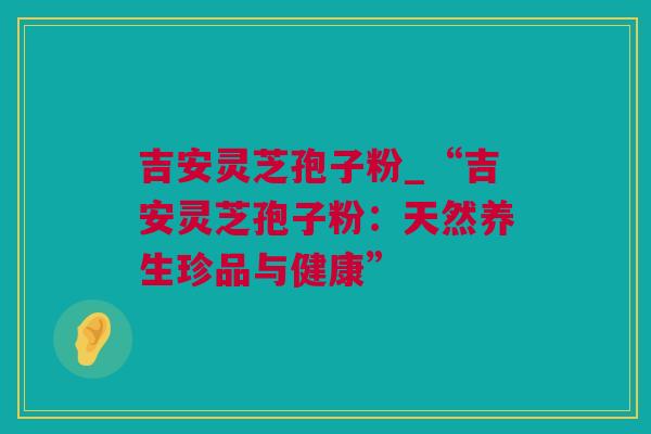 吉安灵芝孢子粉_“吉安灵芝孢子粉：天然养生珍品与健康”