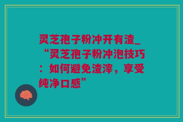 灵芝孢子粉冲开有渣_“灵芝孢子粉冲泡技巧：如何避免渣滓，享受纯净口感”
