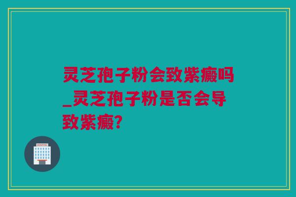 灵芝孢子粉会致紫癜吗_灵芝孢子粉是否会导致紫癜？