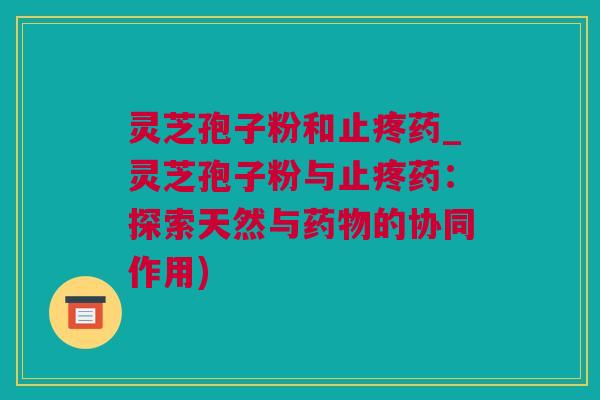 灵芝孢子粉和止疼药_灵芝孢子粉与止疼药：探索天然与药物的协同作用)