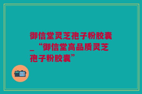 御信堂灵芝孢子粉胶囊_“御信堂高品质灵芝孢子粉胶囊”
