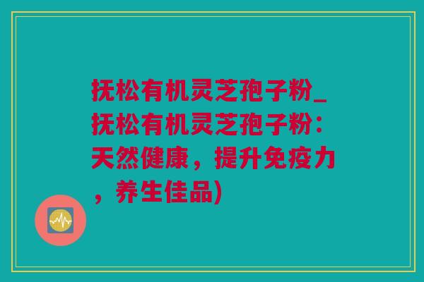抚松有机灵芝孢子粉_抚松有机灵芝孢子粉：天然健康，提升免疫力，养生佳品)