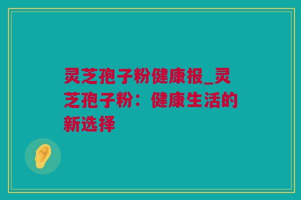 灵芝孢子粉健康报_灵芝孢子粉：健康生活的新选择