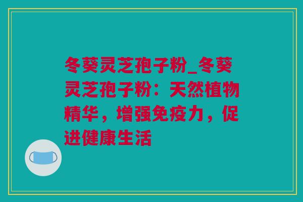 冬葵灵芝孢子粉_冬葵灵芝孢子粉：天然植物精华，增强免疫力，促进健康生活