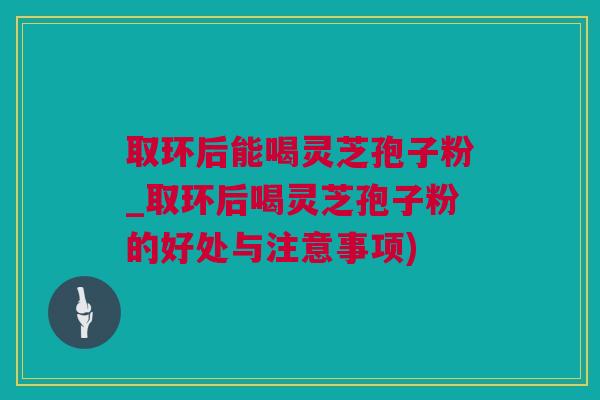 取环后能喝灵芝孢子粉_取环后喝灵芝孢子粉的好处与注意事项)