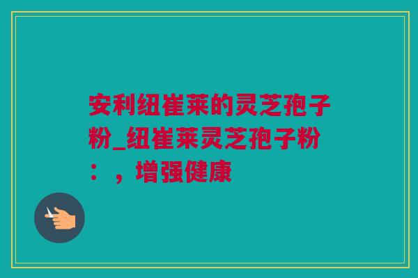 安利纽崔莱的灵芝孢子粉_纽崔莱灵芝孢子粉：，增强健康