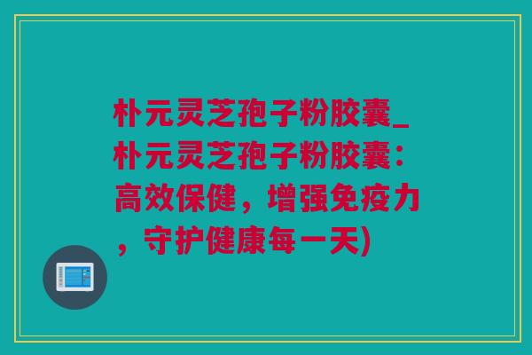 朴元灵芝孢子粉胶囊_朴元灵芝孢子粉胶囊：高效保健，增强免疫力，守护健康每一天)