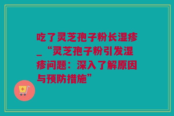 吃了灵芝孢子粉长_“灵芝孢子粉引发问题:深入了解原因与措施” 吃了灵芝孢子粉长_“灵芝孢子粉引发问题:深入了解原因与措施”