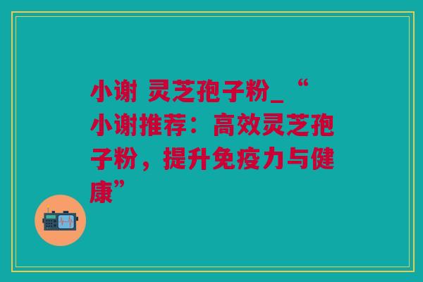 小谢 灵芝孢子粉_“小谢推荐：高效灵芝孢子粉，提升免疫力与健康”