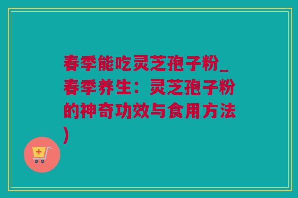 春季能吃灵芝孢子粉_春季养生：灵芝孢子粉的神奇功效与食用方法)