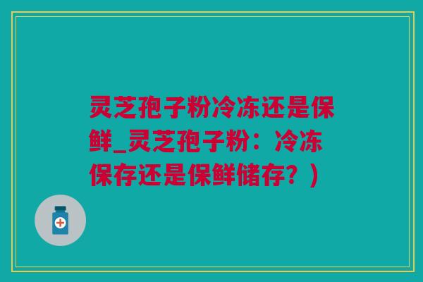 灵芝孢子粉冷冻还是保鲜_灵芝孢子粉：冷冻保存还是保鲜储存？)