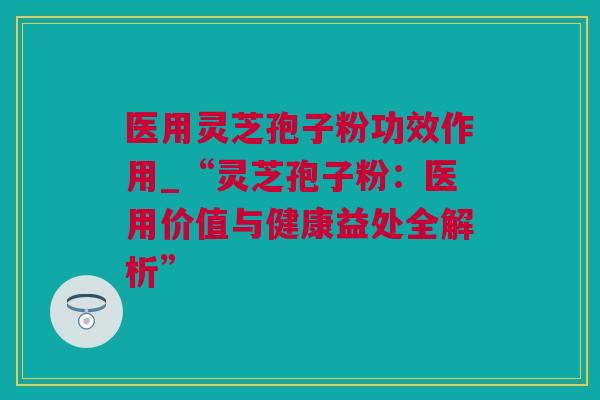 医用灵芝孢子粉功效作用_“灵芝孢子粉：医用价值与健康益处全解析”