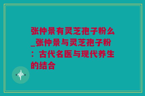 张仲景有灵芝孢子粉么_张仲景与灵芝孢子粉：古代名医与现代养生的结合
