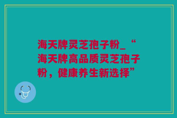 海天牌灵芝孢子粉_“海天牌高品质灵芝孢子粉，健康养生新选择”