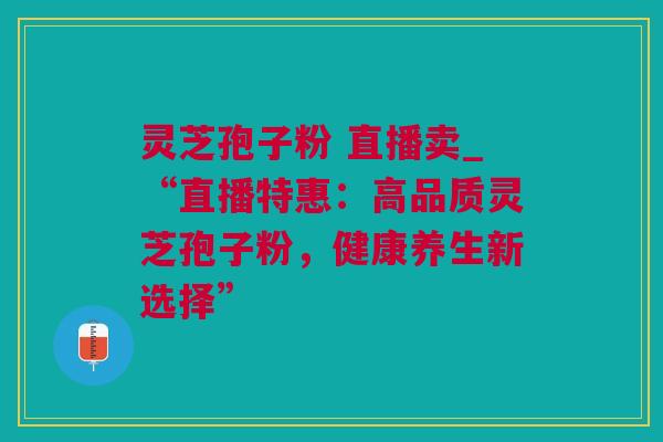 灵芝孢子粉 直播卖_“直播特惠：高品质灵芝孢子粉，健康养生新选择”