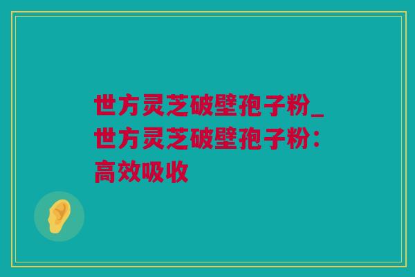 世方灵芝破壁孢子粉_世方灵芝破壁孢子粉：高效吸收