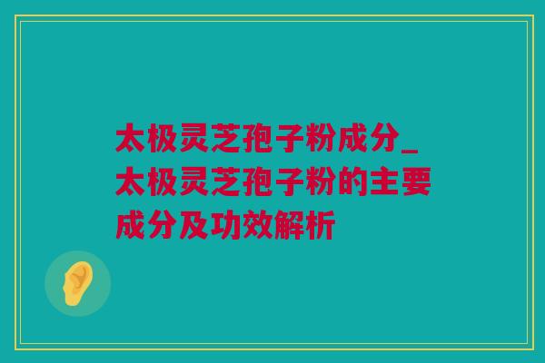 太极灵芝孢子粉成分_太极灵芝孢子粉的主要成分及功效解析