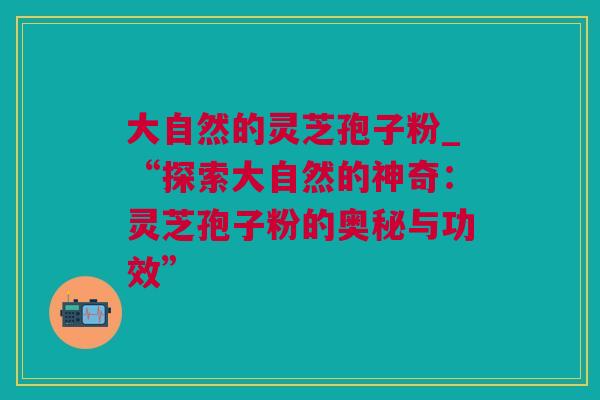 大自然的灵芝孢子粉_“探索大自然的神奇：灵芝孢子粉的奥秘与功效”