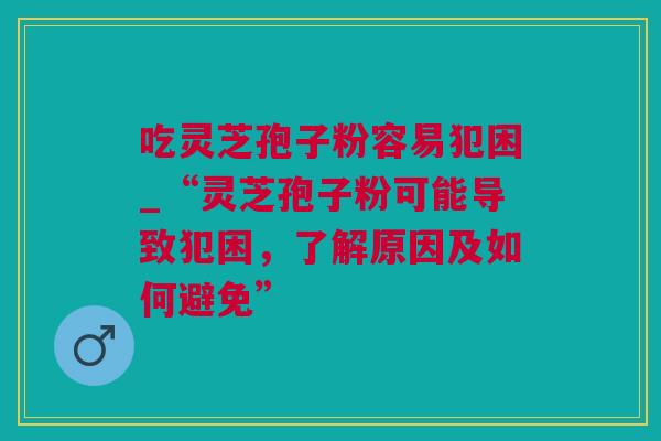 吃灵芝孢子粉容易犯困_“灵芝孢子粉可能导致犯困，了解原因及如何避免”