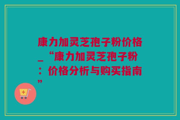 康力加灵芝孢子粉价格_“康力加灵芝孢子粉：价格分析与购买指南”