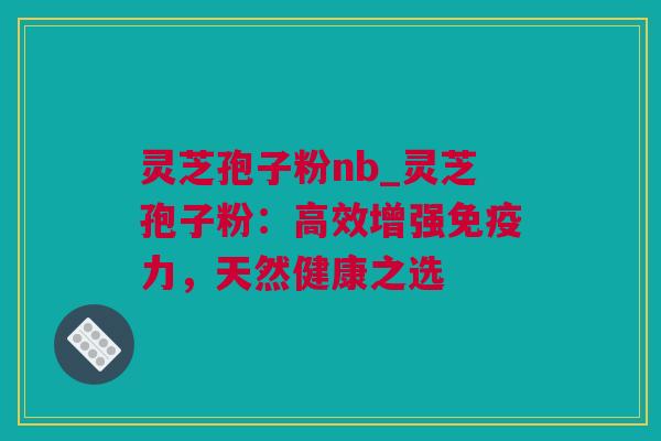 灵芝孢子粉nb_灵芝孢子粉:高效增强免疫力,天然健康之选 灵芝孢子粉nb_灵芝孢子粉:高效增强免疫力,天然健康之选