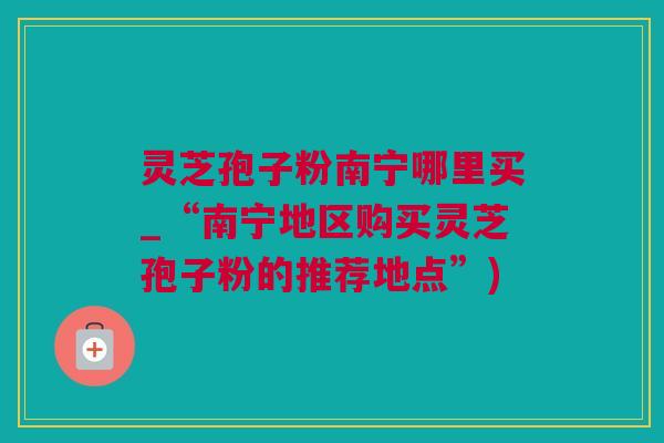 灵芝孢子粉南宁哪里买_“南宁地区购买灵芝孢子粉的推荐地点”)
