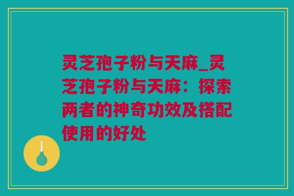 灵芝孢子粉与天麻_灵芝孢子粉与天麻:探索两者的神奇功效及搭配使用的好处 灵芝孢子粉与天麻_灵芝孢子粉与天麻:探索两者的神奇功效及搭配使用的好处