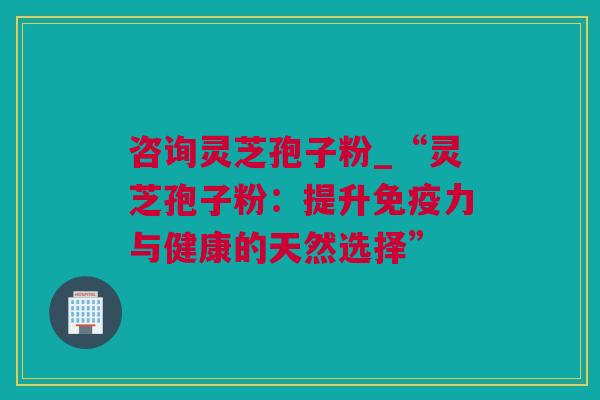 咨询灵芝孢子粉_“灵芝孢子粉：提升免疫力与健康的天然选择”