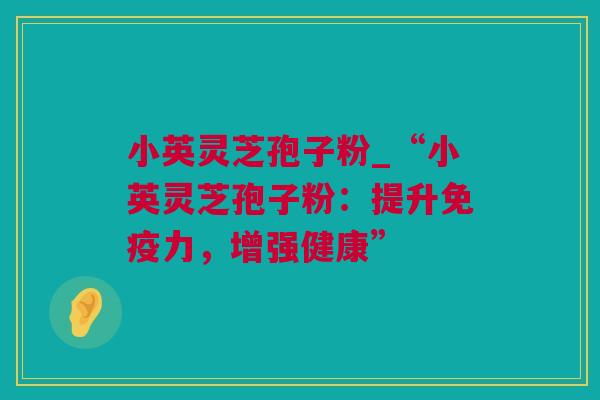 小英灵芝孢子粉_“小英灵芝孢子粉：提升免疫力，增强健康”