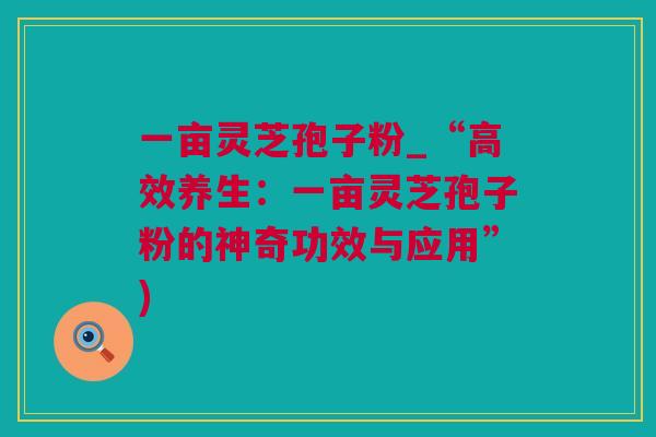 一亩灵芝孢子粉_“高效养生:一亩灵芝孢子粉的神奇功效与应用”) 一亩灵芝孢子粉_“高效养生:一亩灵芝孢子粉的神奇功效与应用”)