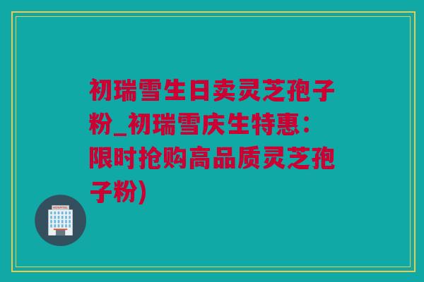 初瑞雪生日卖灵芝孢子粉_初瑞雪庆生特惠：限时抢购高品质灵芝孢子粉)