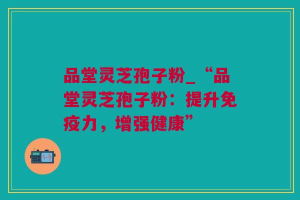 品堂灵芝孢子粉_“品堂灵芝孢子粉：提升免疫力，增强健康”