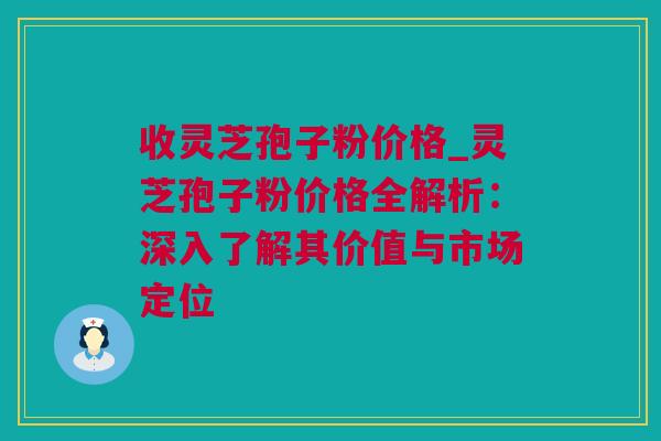 收灵芝孢子粉价格_灵芝孢子粉价格全解析：深入了解其价值与市场定位
