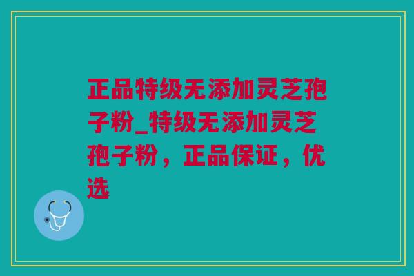 正品特级无添加灵芝孢子粉_特级无添加灵芝孢子粉，正品保证，优选