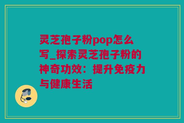 灵芝孢子粉pop怎么写_探索灵芝孢子粉的神奇功效：提升免疫力与健康生活