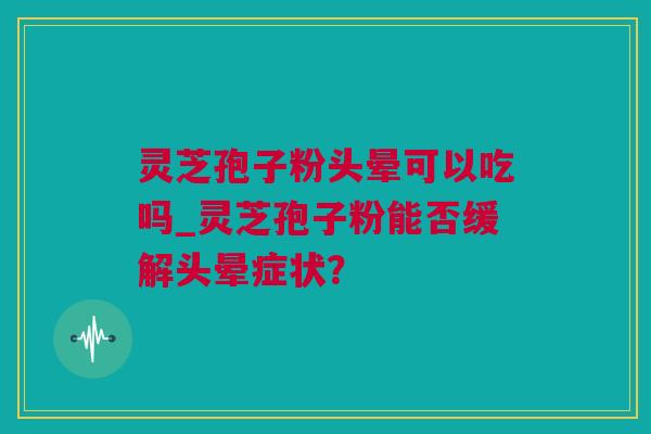 灵芝孢子粉头晕可以吃吗_灵芝孢子粉能否缓解头晕症状？