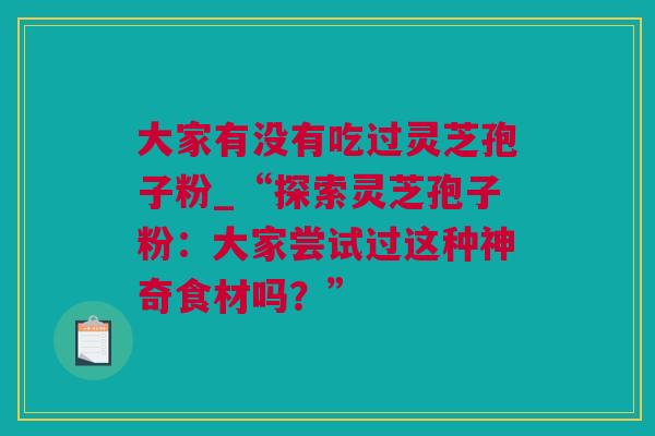 大家有没有吃过灵芝孢子粉_“探索灵芝孢子粉：大家尝试过这种神奇食材吗？”