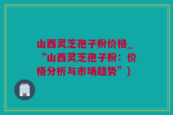 山西灵芝孢子粉价格_“山西灵芝孢子粉：价格分析与市场趋势”)