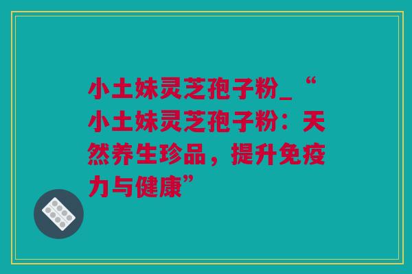 小土妹灵芝孢子粉_“小土妹灵芝孢子粉：天然养生珍品，提升免疫力与健康”