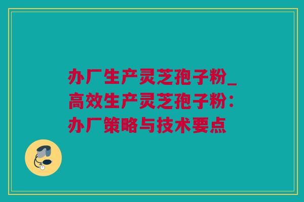 办厂生产灵芝孢子粉_高效生产灵芝孢子粉：办厂策略与技术要点
