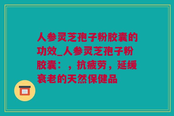 人参灵芝孢子粉胶囊的功效_人参灵芝孢子粉胶囊：，抗疲劳，延缓衰老的天然保健品