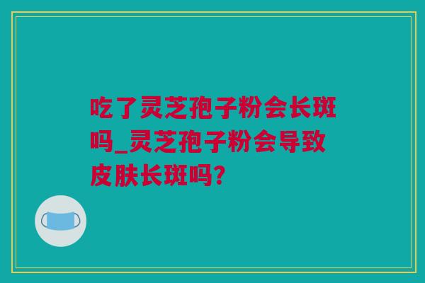 吃了灵芝孢子粉会长斑吗_灵芝孢子粉会导致皮肤长斑吗？
